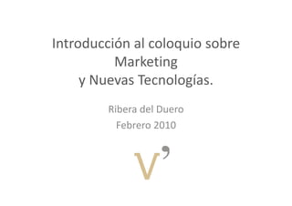 Introducción al coloquio sobre 
          Marketing 
              k
     y Nuevas Tecnologías.
     y Nuevas Tecnologías
         Ribera del Duero
           Febrero 2010
           Febrero 2010
 