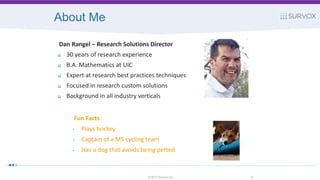 About Me
Fun Facts
• Plays hockey
• Captain of a MS cycling team
• Has a dog that avoids being petted
© 2017 Survox Inc. 2
Dan Rangel – Research Solutions Director
30 years of research experience
B.A. Mathematics at UIC
Expert at research best practices techniques
Focused in research custom solutions
Background in all industry verticals
 
