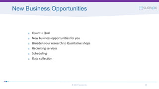 New Business Opportunities
© 2017 Survox Inc. 33
Quant + Qual
New business opportunities for you
Broaden your research to Qualitative shops
Recruiting services
Scheduling
Data collection
 