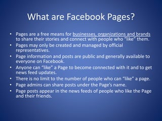 What are Facebook Pages?
• Pages are a free means for businesses, organizations and brands
to share their stories and connect with people who “like” them.
• Pages may only be created and managed by official
representatives.
• Page information and posts are public and generally available to
everyone on Facebook.
• Anyone can “like” a Page to become connected with it and to get
news feed updates.
• There is no limit to the number of people who can “like” a page.
• Page admins can share posts under the Page’s name.
• Page posts appear in the news feeds of people who like the Page
and their friends.
 