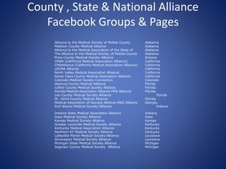 County , State & National Alliance
Facebook Groups & Pages
Alliance to the Medical Society of Mobile County Alabama
Madison County Medical Alliance Alabama
Alliance to the Medical Association of the State of Alabama
The Alliance to the Medical Society of Mobile County Alabama
Pima County Medical Society Alliance Arizona
CMAA (California Medical Association Alliance) California
CMAAlliance (California Medical Association Alliance) California
LACMA Alliance California
North Valley Medical Association Alliance California
Santa Clara County Medical Association Alliance California
Colorado Medical Society Connection Colorado
Alachua County Medical Alliance Florida
Collier County Medical Society Alliance Florida
Florida Medical Association Alliance FMA Alliance Florida
Lee County Medical Society Alliance Florida
St. Johns County Medical Alliance Florida
Medical Association of Georgia Alliance MAG Alliance Georgia
Fort Wayne Medical Society Alliance Indiana
Indiana State Medical Association Alliance Indiana
Iowa Medical Society Alliance Iowa
Kansas Medical Society Alliance Kansas
Greater Louisville Medical Society Alliance Kentucky
Kentucky Medical Association Alliance Kentucky
Northern KY Medical Society Alliance Kentucky
Lafayette Parish Medical Society Alliance Louisiana
Shreveport Medical Society Alliance Louisiana
Michigan State Medical Society Alliance Michigan
Saginaw County Medical Society Alliance Michigan
 
