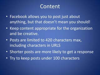 Content
• Facebook allows you to post just about
anything, but that doesn’t mean you should!
• Keep content appropriate for the organization
and be creative.
• Posts are limited to 420 characters max,
including characters in URLS
• Shorter posts are more likely to get a response
• Try to keep posts under 100 characters
 