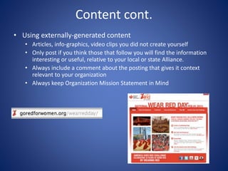 Content cont.
• Using externally-generated content
• Articles, info-graphics, video clips you did not create yourself
• Only post if you think those that follow you will find the information
interesting or useful, relative to your local or state Alliance.
• Always include a comment about the posting that gives it context
relevant to your organization
• Always keep Organization Mission Statement in Mind
 
