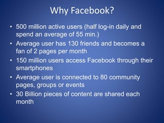 Why Facebook?
• 500 million active users (half log-in daily and
spend an average of 55 min.)
• Average user has 130 friends and becomes a
fan of 2 pages per month
• 150 million users access Facebook through their
smartphones
• Average user is connected to 80 community
pages, groups or events
• 30 Billion pieces of content are shared each
month
 