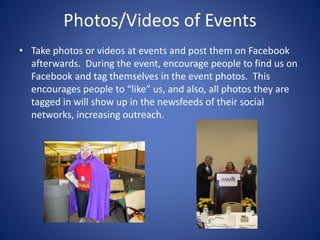 Photos/Videos of Events
• Take photos or videos at events and post them on Facebook
afterwards. During the event, encourage people to find us on
Facebook and tag themselves in the event photos. This
encourages people to “like” us, and also, all photos they are
tagged in will show up in the newsfeeds of their social
networks, increasing outreach.
 