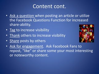 Content cont.
• Ask a question when posting an article or utilize
the Facebook Questions Function for increased
share-ability.
• Tag to increase visibility
• Thank others to increase visibility
• Share posts by others
• Ask for engagement. Ask Facebook Fans to
repost, “like” or share some your most interesting
or noteworthy content.
 