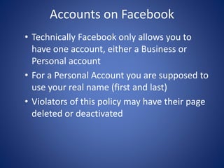 Accounts on Facebook
• Technically Facebook only allows you to
have one account, either a Business or
Personal account
• For a Personal Account you are supposed to
use your real name (first and last)
• Violators of this policy may have their page
deleted or deactivated
 