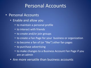 Personal Accounts
• Personal Accounts
• Enable and allow you
• to maintain a personal profile
• to interact with friends
• to create and/or join groups
• to create a Fan Page for your business or organization
• to become a fan of (or “like”) other fan pages
• to purchase advertising
• to make changes to a Business Account Fan Page if you
are an admin
• Are more versatile than business accounts
 