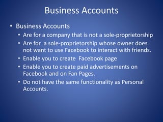 Business Accounts
• Business Accounts
• Are for a company that is not a sole-proprietorship
• Are for a sole-proprietorship whose owner does
not want to use Facebook to interact with friends.
• Enable you to create Facebook page
• Enable you to create paid advertisements on
Facebook and on Fan Pages.
• Do not have the same functionality as Personal
Accounts.
 