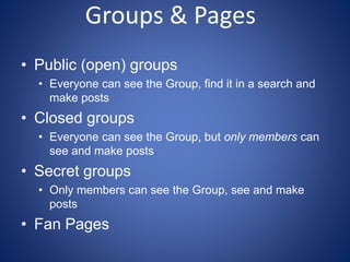 Groups & Pages
• Public (open) groups
• Everyone can see the Group, find it in a search and
make posts
• Closed groups
• Everyone can see the Group, but only members can
see and make posts
• Secret groups
• Only members can see the Group, see and make
posts
• Fan Pages
 