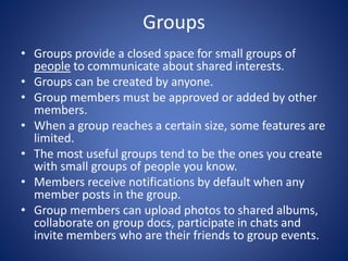 Groups
• Groups provide a closed space for small groups of
people to communicate about shared interests.
• Groups can be created by anyone.
• Group members must be approved or added by other
members.
• When a group reaches a certain size, some features are
limited.
• The most useful groups tend to be the ones you create
with small groups of people you know.
• Members receive notifications by default when any
member posts in the group.
• Group members can upload photos to shared albums,
collaborate on group docs, participate in chats and
invite members who are their friends to group events.
 