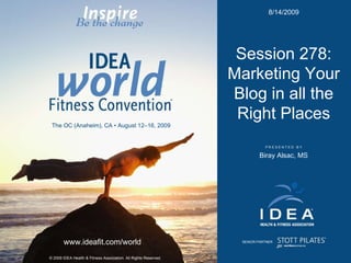 P R E S E N T E D  B Y © 2009 IDEA Health & Fitness Association. All Rights Reserved. www.ideafit.com/world The OC (Anaheim), CA • August 12–16, 2009 SENIOR PARTNER Session 278: Marketing Your Blog in all the Right Places Biray Alsac, MS 8/14/2009 