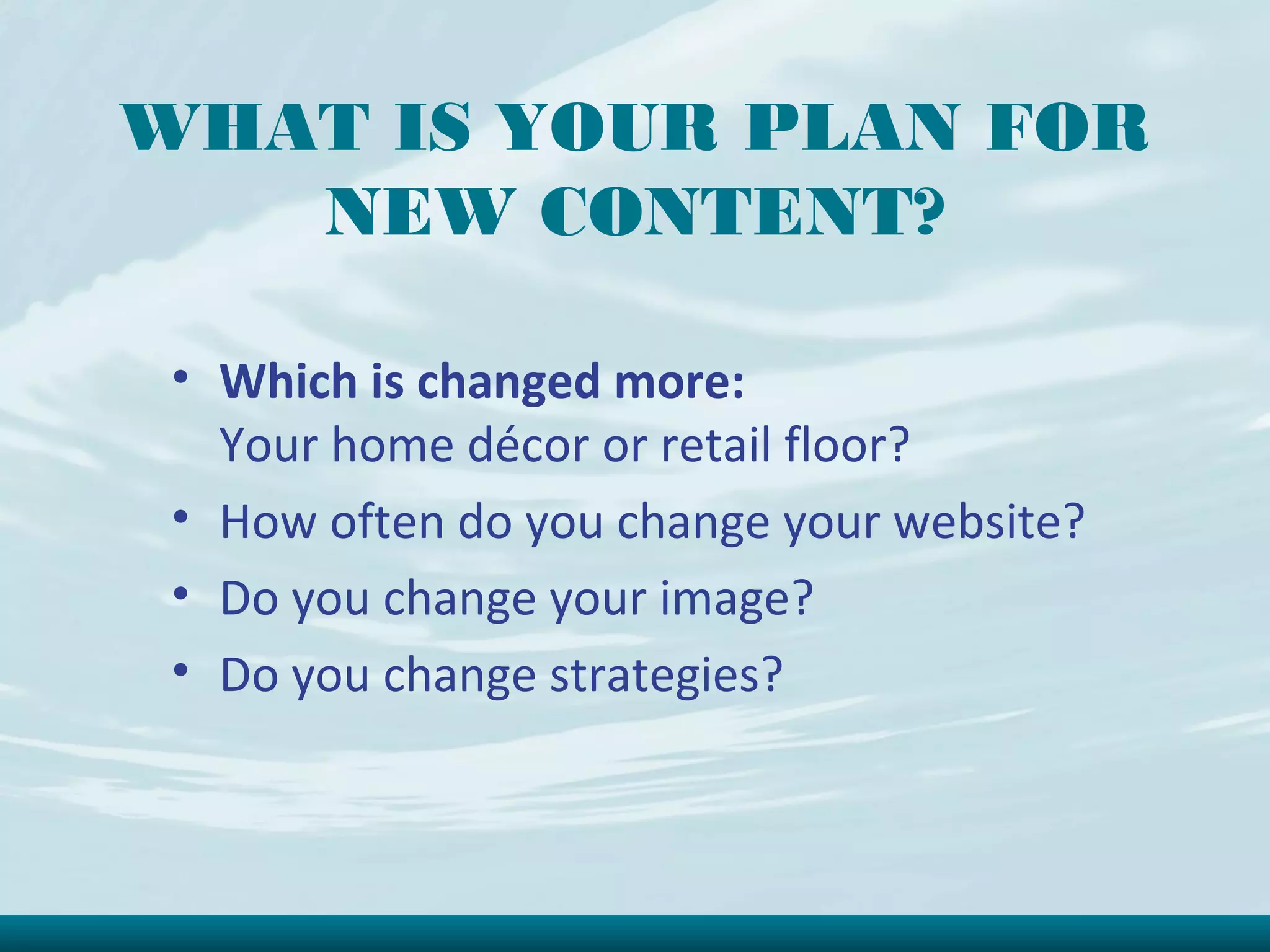 WHAT IS YOUR PLAN FOR
   NEW CONTENT?

 • Which is changed more:
   Your home décor or retail floor?
 • How often do you change your website?
 • Do you change your image?
 • Do you change strategies?
 