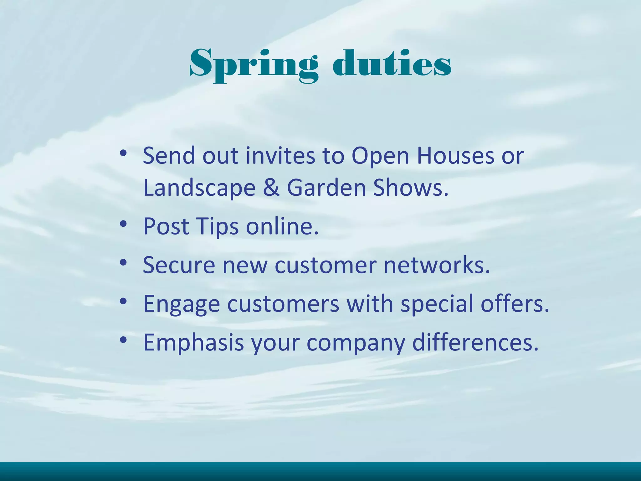 Spring duties

• Send out invites to Open Houses or
  Landscape & Garden Shows.
• Post Tips online.
• Secure new customer networks.
• Engage customers with special offers.
• Emphasis your company differences.
 