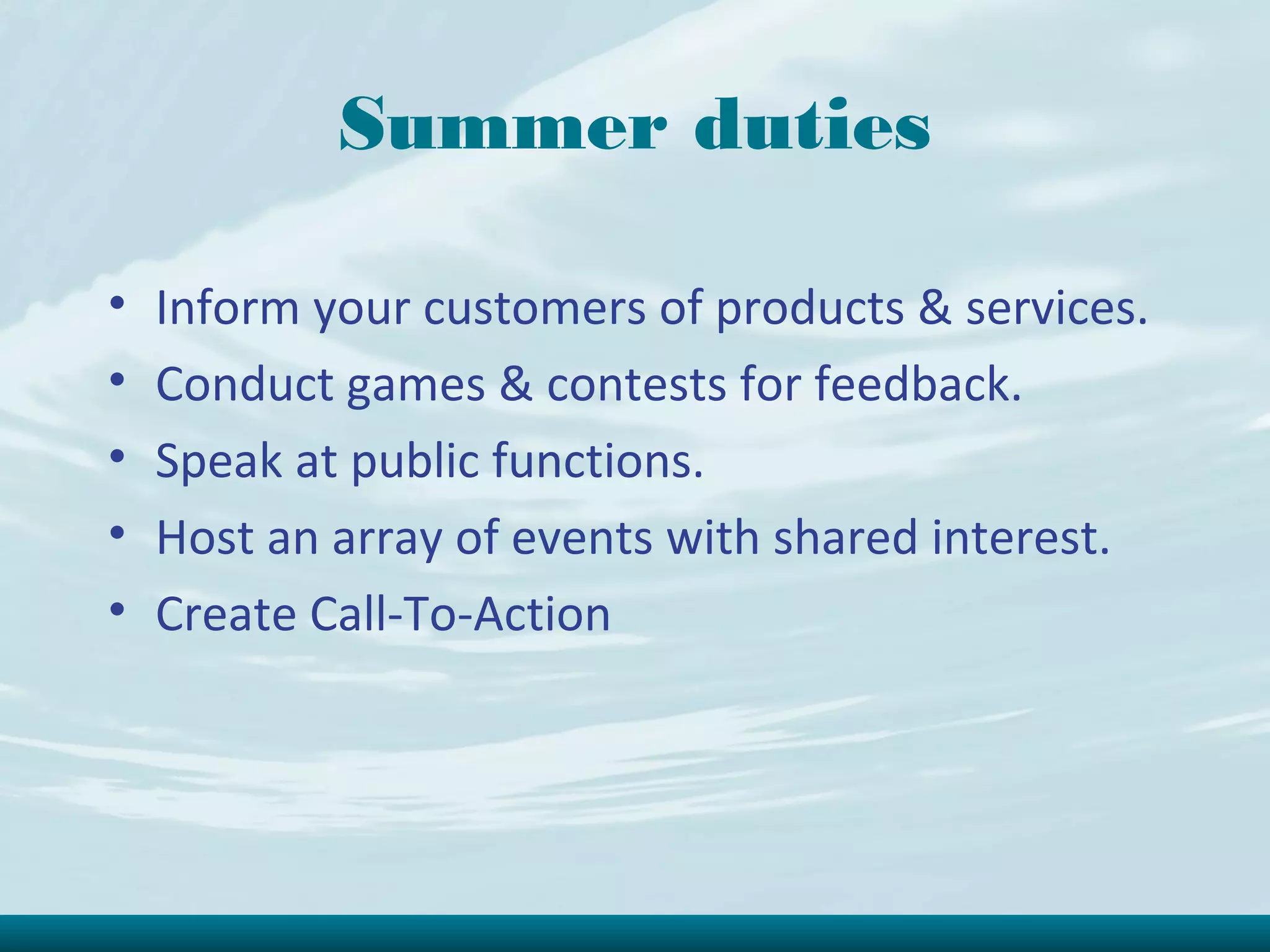 Summer duties

•   Inform your customers of products & services.
•   Conduct games & contests for feedback.
•   Speak at public functions.
•   Host an array of events with shared interest.
•   Create Call-To-Action
 