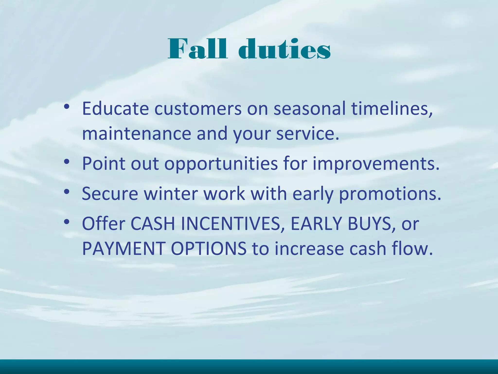 Fall duties
• Educate customers on seasonal timelines,
  maintenance and your service.
• Point out opportunities for improvements.
• Secure winter work with early promotions.
• Offer CASH INCENTIVES, EARLY BUYS, or
  PAYMENT OPTIONS to increase cash flow.
 