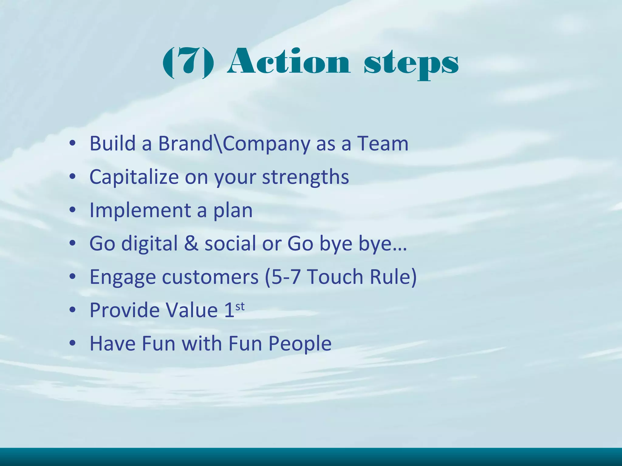 (7) Action steps

•   Build a BrandCompany as a Team
•   Capitalize on your strengths
•   Implement a plan
•   Go digital & social or Go bye bye…
•   Engage customers (5-7 Touch Rule)
•   Provide Value 1st
•   Have Fun with Fun People
 
