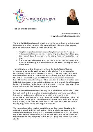 The Secret to Success
By Amanda Watts
www.clientsinabundance.com
The late Earl Nightingale spent years travelling the world, looking for the secret
to success, and when he found it he summed it up in six words: We become
what we think about. Here are some thoughts of his
• People with goals succeed because they know where they’re going.
• Picture yourself in your mind’s eye as having already achieved this goal.
• See yourself doing the things you’ll be doing. Then you’ve reached your
goal.
• The more intensely we feel about an idea or a goal, the more assuredly
the idea, buried deep in our subconscious, will direct us along the path to
its fulfilment.
I am sitting here writing this column whilst in the South West of France
(remember a few weeks ago I told you to take a holiday), in a place called
Brizambourg, having spent the afternoon talking to the lady (Sara) who owns
the Gite we are staying in. Her story is an interesting one, and inspiring too.
Her and her husband bought an old farmhouse in South West France and
turned it into four beautiful cottages. They sold their 3 bedroom detached home
in Norfolk, took their money and closed their eyes and jumped. Why? Because
Darren, her husband, had a dream. And he turned his dream into a goal. They
thought about what they wanted, and made it happen.
So what does their life look like now they live in France and not Norfolk? Their
two children, 8 and 5, speak two languages, play in a swimming pool all day in
the summer and make new friends every week when new families
arrive. Darren was a carpenter when he was in the UK, he is now a builder, he
learnt how to be one whilst renovating the farmhouse. Sara looks after the day
to day running of the Gites and is on hand to talk to us if we need her. She is
healthy, happy and has an amazing house and life.
The reason I am telling you this story is because Darren and Sara turned a
dream into a goal, and then took action. Make a list of what you need to
achieve the dream and your goals. If you think that life is awful you will think it
into reality, and the opposite is also true. People with goals succeed because
they know where they are going. Where are you going, and what do you think
about?
	
  
 