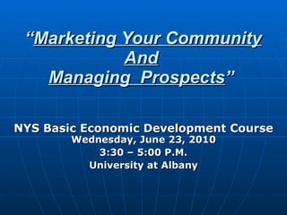 “ Marketing Your Community And Managing  Prospects ” NYS Basic Economic Development Course Wednesday, June 23, 2010 3:30 – 5:00 P.M. University at Albany 
