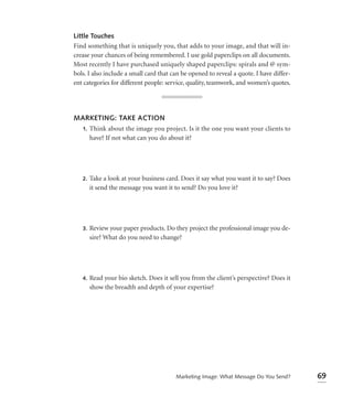 Little Touches
Find something that is uniquely you, that adds to your image, and that will in-
crease your chances of being remembered. I use gold paperclips on all documents.
Most recently I have purchased uniquely shaped paperclips: spirals and @ sym-
bols. I also include a small card that can be opened to reveal a quote. I have differ-
ent categories for different people: service, quality, teamwork, and women’s quotes.




MARKETING: TAKE ACTION
 1. Think about the image you project. Is it the one you want your clients to
    have? If not what can you do about it?




   2.   Take a look at your business card. Does it say what you want it to say? Does
        it send the message you want it to send? Do you love it?




   3.   Review your paper products. Do they project the professional image you de-
        sire? What do you need to change?




   4.   Read your bio sketch. Does it sell you from the client’s perspective? Does it
        show the breadth and depth of your expertise?




                                         Marketing Image: What Message Do You Send?      69
 