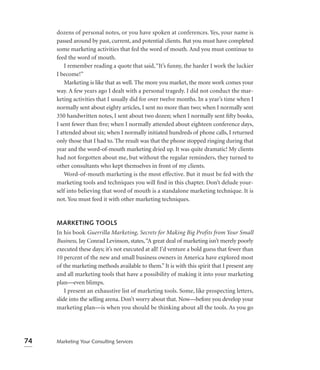 dozens of personal notes, or you have spoken at conferences. Yes, your name is
     passed around by past, current, and potential clients. But you must have completed
     some marketing activities that fed the word of mouth. And you must continue to
     feed the word of mouth.
         I remember reading a quote that said, “It’s funny, the harder I work the luckier
     I become!”
         Marketing is like that as well. The more you market, the more work comes your
     way. A few years ago I dealt with a personal tragedy. I did not conduct the mar-
     keting activities that I usually did for over twelve months. In a year’s time when I
     normally sent about eighty articles, I sent no more than two; when I normally sent
     350 handwritten notes, I sent about two dozen; when I normally sent ﬁfty books,
     I sent fewer than ﬁve; when I normally attended about eighteen conference days,
     I attended about six; when I normally initiated hundreds of phone calls, I returned
     only those that I had to. The result was that the phone stopped ringing during that
     year and the word-of-mouth marketing dried up. It was quite dramatic! My clients
     had not forgotten about me, but without the regular reminders, they turned to
     other consultants who kept themselves in front of my clients.
         Word-of-mouth marketing is the most effective. But it must be fed with the
     marketing tools and techniques you will ﬁnd in this chapter. Don’t delude your-
     self into believing that word of mouth is a standalone marketing technique. It is
     not. You must feed it with other marketing techniques.


     MARKETING TOOLS
     In his book Guerrilla Marketing, Secrets for Making Big Profits from Your Small
     Business, Jay Conrad Levinson, states, “A great deal of marketing isn’t merely poorly
     executed these days; it’s not executed at all! I’d venture a bold guess that fewer than
     10 percent of the new and small business owners in America have explored most
     of the marketing methods available to them.” It is with this spirit that I present any
     and all marketing tools that have a possibility of making it into your marketing
     plan—even blimps.
         I present an exhaustive list of marketing tools. Some, like prospecting letters,
     slide into the selling arena. Don’t worry about that. Now—before you develop your
     marketing plan—is when you should be thinking about all the tools. As you go




74   Marketing Your Consulting Services
 
