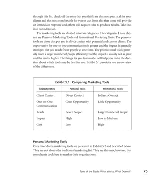through this list, check off the ones that you think are the most practical for your
clients and the most comfortable for you to use. Note also that some will provide
an immediate response and others will require time to produce results. Take that
into consideration.
    The marketing tools are divided into two categories. The categories I have cho-
sen are Personal Marketing Tools and Promotional Marketing Tools. The personal
tools are those that put you in direct contact with potential and current clients. The
opportunity for one-to-one communication is greater and the impact is generally
stronger, but you reach fewer people at one time. The promotional tools gener-
ally reach a larger number of people efﬁciently, but the impact is usually not as great
and the cost is higher. The things for you to consider will help you make the deci-
sion about which tools may be best for you. Exhibit 5.1 provides you an overview
of the differences.




                       Exhibit 5.1. Comparing Marketing Tools

     Characteristics             Personal Tools              Promotional Tools

   Client Contact             Direct Contact             Indirect Contact

   One-on-One                 Great Opportunity          Little Opportunity
   Communication

   Reach                      Fewer People               Large Number of People

   Impact                     High                       Low to Medium

   Cost                       Low                        High




Personal Marketing Tools
Over three dozen marketing tools are presented in Exhibit 5.2 and described below.
They are not always the traditional marketing list. They are the ones, however, that
consultants could use to market their organizations.




                                         Tools of the Trade: What Works; What Doesn’t?    75
 
