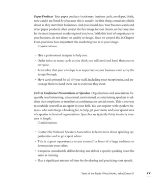 Paper Products Your paper products (stationery, business cards, envelopes, labels,
note cards) are listed ﬁrst because this is usually the ﬁrst thing consultants think
about as they start their businesses. And you should, too. Your business cards and
other paper products often project the ﬁrst image to your clients, so they may also
be the most important marketing tool you have. With this level of importance to
your business, do not skimp on quality or design. Since we covered this in Chapter
Four, you know how important this marketing tool is to your image.
   Considerations:

 • Hire a professional designer to help you.
 • Order twice as many cards as you think you will need and hand them out to
   everyone.
 • Remember that your envelope is as important as your business card; carry the
   design through.
 • Have cards printed for all of your staff, including your receptionist, and en-
   courage them to hand them out to everyone they meet.

Deliver Conference Presentations or Speeches Organizations and associations fre-
quently need interesting, educational, motivational, or entertaining speakers to ad-
dress their employees or members at conferences or special events. This is one way
to establish yourself as an expert in your ﬁeld. You can register with speakers bu-
reaus, who will charge a booking fee, to help get your name and your special area
of expertise in front of organizations. Speeches are typically thirty to ninety min-
utes in length.
   Considerations:

 • Contact the National Speakers Association to learn more about speaking op-
   portunities and to get expert advice.
 • This is a great opportunity to put yourself in front of a large audience to
   demonstrate your talent.
 • It requires considerable skill to develop and deliver a speech; speaking is not the
   same as training.
 • Plan a signiﬁcant amount of time for developing and practicing your speech.



                                        Tools of the Trade: What Works; What Doesn’t?    77
 