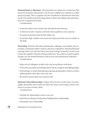 Demonstrations or Showcases Demonstrations at conferences or showcases that
     may be by invitation only provide a way for you to display your expertise to a select
     group of people. This is a popular way for consultants to demonstrate what they
     can do. It is usually reserved for large clients or those who will provide repeat busi-
     ness over a long period of time.
        Considerations:

      • It may be costly to rent a hotel suite and food for the showcase.
      • A showcase needs to impress and hook clients quickly to cover expenses.
      • It is great to generate leads for later follow-up.
      • It provides high visibility and creates the impression that you are a leader in
        the ﬁeld.

     Networking Network with other professionals, colleagues, your banker, your ac-
     countant, community leaders, mentors, and your competition. Attend professional
     meetings where you will meet them. Join teams and get involved in social events
     to have fun together. Network during conferences. You could set a goal to gather
     and give out one hundred business cards at your next professional conference.
        Considerations:

      • Keep a list of colleagues in other cities and set up dinners with them.
      • To be most successful, networking must be about caring for and helping people.
      • Networking is as much about giving as getting, giving leads to others as well as
        gathering them when they come your way.
      • Be selective about whom you network with.

     Maintain Client Relationships Chapter Nine focuses on this topic very thor-
     oughly. Remember that it takes ten times the money and energy to land a new
     client as to retain a former client.
         Considerations:

      • Develop the relationship as early as you can.
      • Read Harvey Mackay’s books about building client relationships.
      • Personalize every relationship.

78   Marketing Your Consulting Services
 
