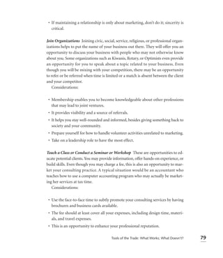 • If maintaining a relationship is only about marketing, don’t do it; sincerity is
   critical.

Join Organizations Joining civic, social, service, religious, or professional organ-
izations helps to put the name of your business out there. They will offer you an
opportunity to discuss your business with people who may not otherwise know
about you. Some organizations such as Kiwanis, Rotary, or Optimists even provide
an opportunity for you to speak about a topic related to your business. Even
though you will be mixing with your competition, there may be an opportunity
to refer or be referred when time is limited or a match is absent between the client
and your competitor.
   Considerations:

 • Membership enables you to become knowledgeable about other professions
   that may lead to joint ventures.
 • It provides visibility and a source of referrals.
 • It helps you stay well-rounded and informed, besides giving something back to
   society and your community.
 • Prepare yourself for how to handle volunteer activities unrelated to marketing.
 • Take on a leadership role to have the most effect.

Teach a Class or Conduct a Seminar or Workshop These are opportunities to ed-
ucate potential clients. You may provide information, offer hands-on experience, or
build skills. Even though you may charge a fee, this is also an opportunity to mar-
ket your consulting practice. A typical situation would be an accountant who
teaches how to use a computer accounting program who may actually be market-
ing her services at tax time.
   Considerations:

 • Use the face-to-face time to subtly promote your consulting services by having
   brochures and business cards available.
 • The fee should at least cover all your expenses, including design time, materi-
   als, and travel expenses.
 • This is an opportunity to enhance your professional reputation.

                                         Tools of the Trade: What Works; What Doesn’t?   79
 