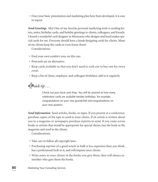 • Once your basic presentation and marketing plan have been developed, it is easy
        to repeat.

     Send Greetings Aha! One of my favorite personal marketing tools is sending let-
     ters, notes, birthday cards, and holiday greetings to clients, colleagues, and friends.
     I found a wonderful card designer in Minnesota who designs and hand makes spe-
     cial cards for me. Everyone should have a Janah designing cards for clients. Many
     of my clients keep the cards or even frame them!
         Considerations:

      • Find your own comfort zone on this one.
      • Postcards are an alternative.
      • Keep cards available so that you don’t need to rush out to buy one for every
        event.
      • Keep a list of client, employee, and colleague birthdays; add to it regularly.


     Luick tip . . .
                 Check out your local card shop. You will be amazed at how many
                 celebration cards are available besides birthdays, for example,
                 congratulations on your new grandchild and congratulations on
                 your new position.


     Send Information Send articles, books, or tapes. If you present at a conference,
     purchase copies of the tape to send to your clients. If an article is written about
     you in a magazine or newspaper, purchase reprints to send. If you come across
     books or articles that would be appropriate for special clients, buy the book or the
     magazine and send to the clients.
       Considerations:

      • Take care to follow all copyright laws.
      • Purchasing reprints of a good article in bulk is less expensive than you think,
        has a professional look to it, and will impress your clients.
      • Write notes to your clients in the books you give them; they will always re-
        member who gave them the books.

80   Marketing Your Consulting Services
 