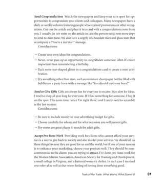 Send Congratulations Watch the newspapers and keep your ears open for op-
portunities to congratulate your clients and colleagues. Many newspapers have a
daily or weekly column featuring people who received promotions or other recog-
nition. Cut out the article and place it in a card with a congratulations note from
you. I usually do not write on the article in case the person needs one more copy
to send to Aunt June. We also have a supply of chocolate stars and glass stars that
accompany a “You’re a real star!” message.
   Considerations:

 • Create your own ideas for congratulations.
 • Never, never pass up an opportunity to congratulate someone; often it’s more
   important than remembering a birthday.
 • Tuck some star-shaped glitter in a congratulations card to create a mini cele-
   bration.
 • Try something other than stars, such as miniature champagne bottles ﬁlled with
   bubbles or a party horn with a message like “You should toot your horn!”

Send or Give Gifts Gifts are always fun for everyone to receive. Stay alert for ideas.
I tend to shop all year long for everyone. If I ﬁnd something for someone, I buy it
on the spot. This saves time (since I’m right there) and I rarely need to scramble
at the last minute.
    Considerations:

 • Be sure to include money in your advertising budget for gifts.
 • Choose carefully for whom and for what occasion you will present gifts.
 • Toy stores are great places to search for adult gifts.

Accept Pro Bono Work Providing work for clients who cannot afford your serv-
ices is a way to give back to society and also market your services. We should all do
these things because they are good for us and the world, but if one of your reasons
is to enhance your marketing, choose your projects well. They should be non-
controversial to the clients you are trying to attract. I’ve done pro bono work for
the Women Marine Association, American Society for Training and Development,
a small college in Virginia, and a battered women’s shelter. In each case I received
one referral as well as that warm feeling of having done something good.

                                         Tools of the Trade: What Works; What Doesn’t?   81
 