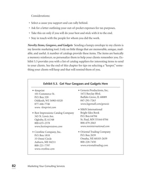 Considerations:

      • Select a cause you support and can rally behind.
      • Ask for a letter outlining your out-of-pocket expenses for tax purposes.
      • Take this on only if you will do your best and stick with it to the end.
      • Stay in touch with the people for whom you did the work.

     Novelty Items, Geegaws, and Gadgets Sending a lumpy envelope to my clients is
     my favorite marketing tool. I rely on little things that are memorable, unique, mail-
     able, and useful. A number of catalogs provide these items. The items are basically
     a memory reinforcer, so personalize them to help your clients remember you. Ex-
     hibit 5.3 provides you with a list of catalog suppliers for interesting items to send
     to your clients. See the end of this chapter for tips on selecting a “keeper,” some-
     thing your clients will keep and that will remind them of you.



                   Exhibit 5.3. Get Your Geegaws and Gadgets Here

         • 4imprint                              • Genesis Productions, Inc.
           101 Commerce St.                        1672 Barclay Blvd.
           P.O. Box 320                            Buffalo Grove, IL 60089
           Oshkosh, WI 54903-0320                  847-291-7263
           877-446-7746                            www.logomall.com/genesis
           www. 4imprint.com
                                                 • M&N International
         • Best Impressions Catalog Company        Bright Idea Book
           345 N. Lewis Ave.                       P.O. Box 64784
           Oglesby, IL 61348                       St. Paul, MN 55164-0784
           800-635-2378                            800-479-2043
           www.bestimpressions.com                 www.mninternational.com

         • Crestline Company, Inc.               • Oriental Trading Company
           P.O. Box 1810                           P.O. Box 2659
           33 Omni Circle                          Omaha, NE 68103-2659
           Auburn, ME 04211                        800-228-7450
           800-221-7797                            www.orientaltrading.com
           www.crestline.com




82   Marketing Your Consulting Services
 