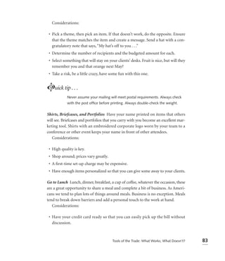 Considerations:

 • Pick a theme, then pick an item. If that doesn’t work, do the opposite. Ensure
   that the theme matches the item and create a message. Send a hat with a con-
   gratulatory note that says, “My hat’s off to you . . .”
 • Determine the number of recipients and the budgeted amount for each.
 • Select something that will stay on your clients’ desks. Fruit is nice, but will they
   remember you and that orange next May?
 • Take a risk, be a little crazy, have some fun with this one.


Luick tip . . .
            Never assume your mailing will meet postal requirements. Always check
            with the post ofﬁce before printing. Always double-check the weight.


Shirts, Briefcases, and Portfolios Have your name printed on items that others
will see. Briefcases and portfolios that you carry with you become an excellent mar-
keting tool. Shirts with an embroidered corporate logo worn by your team to a
conference or other event keeps your name in front of other attendees.
   Considerations:

 • High quality is key.
 • Shop around; prices vary greatly.
 • A ﬁrst-time set-up charge may be expensive.
 • Have enough items personalized so that you can give some away to your clients.

Go to Lunch Lunch, dinner, breakfast, a cup of coffee, whatever the occasion, these
are a great opportunity to share a meal and complete a bit of business. As Ameri-
cans we tend to plan lots of things around meals. Business is no exception. Meals
tend to break down barriers and add a personal touch to the work at hand.
   Considerations:

 • Have your credit card ready so that you can easily pick up the bill without
   discussion.



                                         Tools of the Trade: What Works; What Doesn’t?    83
 