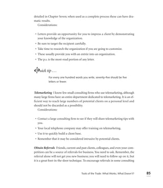 detailed in Chapter Seven; when used as a complete process these can have dra-
matic results.
   Considerations:

 • Letters provide an opportunity for you to impress a client by demonstrating
   your knowledge of the organization.
 • Be sure to target the recipient carefully.
 • Take time to research the organization if you are going to customize.
 • These usually provide you with an entrée into an organization.
 • The p.s. is the most-read portion of any letter.


Luick tip . . .
            For every one hundred words you write, seventy-ﬁve should be ﬁve
            letters or fewer.



Telemarketing I know few small consulting ﬁrms who use telemarketing, although
many large ﬁrms have an entire department dedicated to telemarketing. It is an ef-
ficient way to reach large numbers of potential clients on a personal level and
should not be discarded as a possibility.
   Considerations:

 • Contact a large consulting ﬁrm to see if they will share telemarketing tips with
   you.
 • Your local telephone company may offer training on telemarketing.
 • Use it to quickly build a client base.
 • Remember that it may be considered intrusive by potential clients.

Obtain Referrals Friends, current and past clients, colleagues, and even your com-
petition can be a source of referrals for business. You need to ask. Remember, the
referral alone will not get you new business; you will need to follow up on it, but
it is a great foot-in-the-door technique. To encourage referrals in some consulting



                                         Tools of the Trade: What Works; What Doesn’t?   85
 