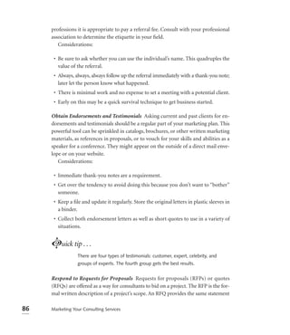 professions it is appropriate to pay a referral fee. Consult with your professional
     association to determine the etiquette in your ﬁeld.
        Considerations:

      • Be sure to ask whether you can use the individual’s name. This quadruples the
        value of the referral.
      • Always, always, always follow up the referral immediately with a thank-you note;
        later let the person know what happened.
      • There is minimal work and no expense to set a meeting with a potential client.
      • Early on this may be a quick survival technique to get business started.

     Obtain Endorsements and Testimonials Asking current and past clients for en-
     dorsements and testimonials should be a regular part of your marketing plan. This
     powerful tool can be sprinkled in catalogs, brochures, or other written marketing
     materials, as references in proposals, or to vouch for your skills and abilities as a
     speaker for a conference. They might appear on the outside of a direct mail enve-
     lope or on your website.
        Considerations:

      • Immediate thank-you notes are a requirement.
      • Get over the tendency to avoid doing this because you don’t want to “bother”
        someone.
      • Keep a ﬁle and update it regularly. Store the original letters in plastic sleeves in
        a binder.
      • Collect both endorsement letters as well as short quotes to use in a variety of
        situations.


     Luick tip . . .
                 There are four types of testimonials: customer, expert, celebrity, and
                 groups of experts. The fourth group gets the best results.


     Respond to Requests for Proposals Requests for proposals (RFPs) or quotes
     (RFQs) are offered as a way for consultants to bid on a project. The RFP is the for-
     mal written description of a project’s scope. An RFQ provides the same statement

86   Marketing Your Consulting Services
 