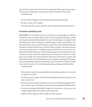 of work, but it requires less in the form of a proposal. Both require a price quote.
The process is competitive, and usually the client is looking for best value.
   Considerations:


 • Use the clients’ language; they will understand your proposal better.
 • Be clear, concise, and complete.
 • Give the requesters exactly what they ask for and in the format they ask for it.


Promotional Marketing Tools

Direct Mail You touch direct mail every day that you go through your mail, the
brochures, letters, or samples that are sent to you by companies hoping to obtain
your business. Specialized mailing lists are used so that the piece is targeted to the
most likely buyer. Direct mail pieces usually describe a client’s needs and how you
will satisfy those needs. A good strategy is to pair direct mail with telemarketing.
The direct mail piece breaks the ice and the follow-up phone call adds a personal
touch and an opportunity to schedule a meeting. Note that a recent survey I con-
ducted showed that 60 percent of the training managers interviewed received over
150 pieces of direct mail each month; 8 percent received five hundred or more
pieces each month. Your direct mail piece will need to stand out to compete with
that kind of volume. You should begin your own corporate mailing list of contacts,
clients, and potential clients from the ﬁrst day you are in business. Update it at least
twice each year and use it to send announcements, greetings, and information.
    Considerations:


 • Direct mail is usually not successful alone when selling a product or service that
   is valued over $1,000.
 • Contact your local chapter of the Direct Marketing Association to locate a ﬁrm
   that can assist you.
 • Purchase the most speciﬁc mailing list you can by identifying geographic loca-
   tions, industry types, job categories and levels, and organizational departments.
 • Develop a thorough and detailed budget for the project so that you are not
   caught off guard about the expense and involvement.
 • Realize that the response rate is usually less than 2 percent.

                                         Tools of the Trade: What Works; What Doesn’t?     87
 