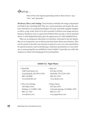 Luick tip . . .
                  Three of the most response-generating words in direct mail are “you,”
                  “free,” and “guarantee.”


     Brochures, Fliers, and Catalogs Your brochure embodies the image and position
     you hold in the consulting ﬁeld. They are a serious purchase and require the assis-
     tance and advice of a professional designer. You may need both a graphic designer
     as well as a copy writer. Don’t try to do it yourself. It will hurt your image and your
     business. Brochures serve as a great leave-behind when you pay a visit to potential
     clients. A well-designed brochure gives the appearance of a well-established ﬁrm.
         Fliers are an inexpensive alternative to a brochure. Discussed in the last chapter,
     they are an inexpensive way to inform potential clients about your business. They
     can be created to describe your business in general or you can create special ﬂiers
     for special occasions, such as introducing a conference presentation or a new prod-
     uct, or announcing that you published a book. Exhibit 5.4 provides you with a list
     of places to obtain interesting papers for printing ﬂiers.




                                  Exhibit 5.4. Paper Places

         •   Baudville                           •   Idea Art
             5380 52nd Street, S.E.                  P.O. Box 291505
             Grand Rapids, MI 49512-9765             Nashville, TN 37229-1505
             800-728-0888                            800-433-2278
             www.baudville.com                       www.ideaart.com

         •   Flax Art & Design                   •   Paper Direct
             240 Valley Drive                        P.O. Box 2970
             Brisbane, CA 94005-1206                 Colorado Springs, CO 80901-2970
             888-727-3763                            800-272-7377
             www.ﬂaxart.com                          www.paperdirect.com




88   Marketing Your Consulting Services
 