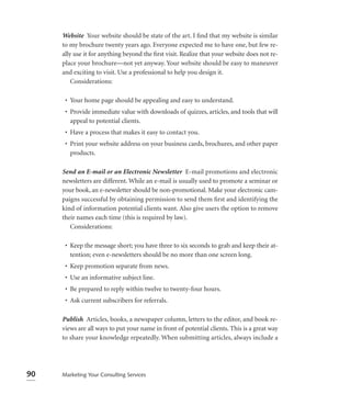 Website Your website should be state of the art. I ﬁnd that my website is similar
     to my brochure twenty years ago. Everyone expected me to have one, but few re-
     ally use it for anything beyond the ﬁrst visit. Realize that your website does not re-
     place your brochure—not yet anyway. Your website should be easy to maneuver
     and exciting to visit. Use a professional to help you design it.
         Considerations:

      • Your home page should be appealing and easy to understand.
      • Provide immediate value with downloads of quizzes, articles, and tools that will
        appeal to potential clients.
      • Have a process that makes it easy to contact you.
      • Print your website address on your business cards, brochures, and other paper
        products.

     Send an E-mail or an Electronic Newsletter E-mail promotions and electronic
     newsletters are different. While an e-mail is usually used to promote a seminar or
     your book, an e-newsletter should be non-promotional. Make your electronic cam-
     paigns successful by obtaining permission to send them ﬁrst and identifying the
     kind of information potential clients want. Also give users the option to remove
     their names each time (this is required by law).
        Considerations:

      • Keep the message short; you have three to six seconds to grab and keep their at-
        tention; even e-newsletters should be no more than one screen long.
      • Keep promotion separate from news.
      • Use an informative subject line.
      • Be prepared to reply within twelve to twenty-four hours.
      • Ask current subscribers for referrals.

     Publish Articles, books, a newspaper column, letters to the editor, and book re-
     views are all ways to put your name in front of potential clients. This is a great way
     to share your knowledge repeatedly. When submitting articles, always include a




90   Marketing Your Consulting Services
 