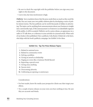 • Be sure to check the copyright with the publisher before you sign away your
        rights to the document.
      • Cost is low, but time involvement is high.

     Publicity Savvy marketers know that the press needs them as much as they need the
     media. You can create your own public relations plan by developing a series of pub-
     lic interest stories. The free publicity can be worth thousands of dollars in advertis-
     ing. The topics can be anything from announcements about your business to insight
     into a newsworthy topic. If the announcement is of interest to an identiﬁable segment
     of the public, it will be accepted. Publicity can be a press release, an appearance on a
     radio or TV talk show, or a reference to your activities in a journal article. When each
     of my books is ﬁrst published, I hire a publicist, Celia Rocks (I think she is the best),
     who helps with the book’s publicity campaign. See Exhibit 5.6 for ideas.



                        Exhibit 5.6. Top Ten Press Release Topics

         1.   Related to national news
         2.   Related to community events
         3.   Solving a problem
         4.   Giving an award or scholarship
         5.   Staging an event, like a Guinness World Record
         6.   Reporting a special event
         7.   Giving away anything
         8.   Success story
         9.   Overcoming adversity
        10.   Celebrating an opening or anniversary



        Considerations:

      • For best results, know the media your prospective clients use; then target your
        efforts.
      • Try a couple of press releases on your own; you have nothing to lose. Be sure
        they are accurate and timely.



92   Marketing Your Consulting Services
 