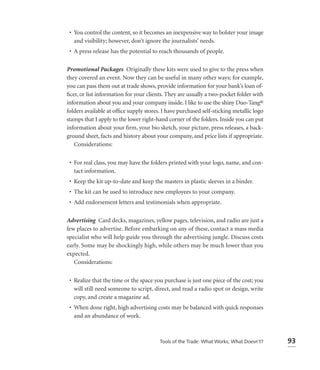 • You control the content, so it becomes an inexpensive way to bolster your image
   and visibility; however, don’t ignore the journalists’ needs.
 • A press release has the potential to reach thousands of people.

Promotional Packages Originally these kits were used to give to the press when
they covered an event. Now they can be useful in many other ways; for example,
you can pass them out at trade shows, provide information for your bank’s loan of-
ﬁcer, or list information for your clients. They are usually a two-pocket folder with
information about you and your company inside. I like to use the shiny Duo-Tang®
folders available at ofﬁce supply stores. I have purchased self-sticking metallic logo
stamps that I apply to the lower right-hand corner of the folders. Inside you can put
information about your ﬁrm, your bio sketch, your picture, press releases, a back-
ground sheet, facts and history about your company, and price lists if appropriate.
   Considerations:


 • For real class, you may have the folders printed with your logo, name, and con-
   tact information.
 • Keep the kit up-to-date and keep the masters in plastic sleeves in a binder.
 • The kit can be used to introduce new employees to your company.
 • Add endorsement letters and testimonials when appropriate.

Advertising Card decks, magazines, yellow pages, television, and radio are just a
few places to advertise. Before embarking on any of these, contact a mass media
specialist who will help guide you through the advertising jungle. Discuss costs
early. Some may be shockingly high, while others may be much lower than you
expected.
   Considerations:


 • Realize that the time or the space you purchase is just one piece of the cost; you
   will still need someone to script, direct, and read a radio spot or design, write
   copy, and create a magazine ad.
 • When done right, high advertising costs may be balanced with quick responses
   and an abundance of work.



                                        Tools of the Trade: What Works; What Doesn’t?    93
 