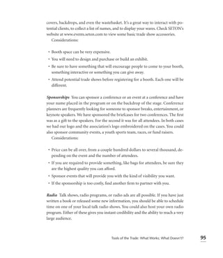 covers, backdrops, and even the wastebasket. It’s a great way to interact with po-
tential clients, to collect a list of names, and to display your wares. Check SETON’s
website at www.events.seton.com to view some basic trade show accessories.
   Considerations:

 • Booth space can be very expensive.
 • You will need to design and purchase or build an exhibit.
 • Be sure to have something that will encourage people to come to your booth,
   something interactive or something you can give away.
 • Attend potential trade shows before registering for a booth. Each one will be
   different.

Sponsorships You can sponsor a conference or an event at a conference and have
your name placed in the program or on the backdrop of the stage. Conference
planners are frequently looking for someone to sponsor breaks, entertainment, or
keynote speakers. We have sponsored the briefcases for two conferences. The ﬁrst
was as a gift to the speakers. For the second it was for all attendees. In both cases
we had our logo and the association’s logo embroidered on the cases. You could
also sponsor community events, a youth sports team, races, or fund raisers.
   Considerations:

 • Price can be all over, from a couple hundred dollars to several thousand, de-
   pending on the event and the number of attendees.
 • If you are required to provide something, like bags for attendees, be sure they
   are the highest quality you can afford.
 • Sponsor events that will provide you with the kind of visibility you want.
 • If the sponsorship is too costly, ﬁnd another ﬁrm to partner with you.

Radio Talk shows, radio programs, or radio ads are all possible. If you have just
written a book or released some new information, you should be able to schedule
time on one of your local talk radio shows. You could also host your own radio
program. Either of these gives you instant credibility and the ability to reach a very
large audience.



                                        Tools of the Trade: What Works; What Doesn’t?    95
 