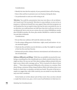 Considerations:

      • Identify the time that the majority of your potential clients will be listening.
      • Know when and how to promote your own business during the show.
      • Use professionals to assist you with writing an ad.

     Television You could do a presentation, host your own show, or do an infomer-
     cial. Sound crazy? Not necessarily. Television is a mass medium, so your service or
     program or infomercial should have mass appeal. Many television programs are
     not broadcast live, but are taped at times that may be more convenient for you. As
     an advertiser you could purchase one half-hour time slot to sell your services on
     an infomercial. Just in case you are curious, the cost is about $500,000 per month,
     plus $250,000 to produce the show, plus another $40,000 for a media test market
     run and other incidentals.
        Considerations:

      • Be sure that your audience will watch the station you choose.
      • Use the unique selling power of television—sight, sound, and motion—to cre-
        ate emotional appeal.
      • Check into the cost before you nix television as an idea. You might be surprised
        at how low the costs have become.
      • Infomercials provide a balance between entertainment and information; use
        lots of testimonials.

     Balloons, Billboards, and Blimps While these are probably not practical for mar-
     keting a consulting ﬁrm, they should push you to think creatively about how you
     might use them. No way, you say? How about sending a balloon printed with your
     logo to your clients with a message such as, “We’re so proud we’re about to burst
     about . . .” How about using mini billboards at the entrance to a seminar. How
     about flying a miniature blimp-shaped balloon filled with helium above your
     booth at a trade show so attendees can ﬁnd your booth. The point of this last ex-
     ample is to suggest that, with a little creativity, you can market in ways that others
     may never have considered.

        Entire books are written about each of these tools. Once you have selected
     a couple that interest you, pay a visit to your local bookstore to find more in-

96   Marketing Your Consulting Services
 