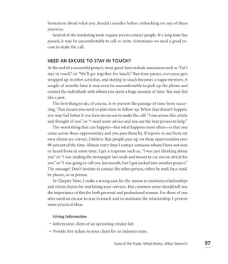 formation about what you should consider before embarking on any of these
journeys.
   Several of the marketing tools require you to contact people. If a long time has
passed, it may be uncomfortable to call or write. Sometimes we need a good ex-
cuse to make the call.


NEED AN EXCUSE TO STAY IN TOUCH?
At the end of a successful project, most good-byes include assurances such as “Let’s
stay in touch” or “We’ll get together for lunch.” But time passes, everyone gets
wrapped up in other activities, and staying in touch becomes a vague memory. A
couple of months later it may even be uncomfortable to pick up the phone and
contact the individuals with whom you spent a huge amount of time. You may feel
like a pest.
   The best thing to do, of course, is to prevent the passage of time from occur-
ring. That means you need to plan time to follow up. When that doesn’t happen,
you may feel better if you have an excuse to make the call: “I ran across this article
and thought of you” or “I need some advice and you are the best person to help.”
   The worst thing that can happen—but what happens most often—is that you
come across these opportunities and you pass them by. If reports to me from my
own clients are correct, I believe that people pass up on these opportunities over
90 percent of the time. Almost every time I contact someone whom I have not seen
or heard from in some time, I get a response such as, “I was just thinking about
you” or “I was reading the newspaper last week and meant to cut out an article for
you” or “I was going to call you last month, but I got sucked into another project.”
The message? Don’t hesitate to contact the other person, either by mail, by e-mail,
by phone, or in person.
   In Chapter Nine, I make a strong case for the reason to maintain relationships
and retain clients for marketing your services. But common sense should tell you
the importance of this for both personal and professional reasons. For those of you
who need an excuse to stay in touch and to maintain the relationship, I present
some practical ideas.

   Giving Information
 • Inform your client of an upcoming vendor fair.
 • Provide free tickets to your client for an industry expo.

                                        Tools of the Trade: What Works; What Doesn’t?    97
 