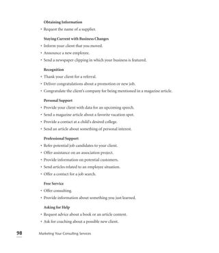 Obtaining Information
      • Request the name of a supplier.

        Staying Current with Business Changes
      • Inform your client that you moved.
      • Announce a new employee.
      • Send a newspaper clipping in which your business is featured.

        Recognition
      • Thank your client for a referral.
      • Deliver congratulations about a promotion or new job.
      • Congratulate the client’s company for being mentioned in a magazine article.

        Personal Support
      • Provide your client with data for an upcoming speech.
      • Send a magazine article about a favorite vacation spot.
      • Provide a contact at a child’s desired college.
      • Send an article about something of personal interest.

        Professional Support
      • Refer potential job candidates to your client.
      • Offer assistance on an association project.
      • Provide information on potential customers.
      • Send articles related to an employee situation.
      • Offer a contact for a job search.

        Free Service
      • Offer consulting.
      • Provide information about something you just learned.

        Asking for Help
      • Request advice about a book or an article content.
      • Ask for coaching about a possible new client.

98   Marketing Your Consulting Services
 