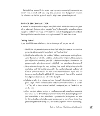 Each of these ideas will give you a great excuse to connect with someone you
haven’t been in touch with for a long time. Once you hear that person’s voice on
the other end of the line, you will wonder why it took you so long to call.



TIPS FOR SENDING A KEEPER
A “keeper” is a novelty item that you send your clients. You have done such a great
job of selecting it that your client wants to “keep” it. In our ofﬁce we call these items
“geegaws” and they can range anywhere from animal-shaped paper clips and cof-
fee mugs ﬁlled with coffee beans to xylophones and ZIP code directories.


Getting Started
If you would like to send a keeper, these nine steps will get you started.


   1.   Decide the purpose of the novelty item. Will it be given away at a trade show
        or sent as a thank you to your clients for Thanksgiving?
   2.   Decide who will receive the mailing. Will everyone on your mailing list re-
        ceive the item or will it be sent to a select number of people? For example,
        you might want something special if a couple dozen of your clients wrote en-
        dorsements for a book you recently published. How many items do you need?
   3.   Determine the budget for your mailing. How much will you invest in this
        marketing tool? Divide that amount by the number of people and you will
        have an approximate cost per item. Note: Remember that if you have the
        items personalized (which I HIGHLY recommend), there will be an addi-
        tional personalization and set-up fee charged.
   4.   Select a novelty-item catalog and page through it looking for items in your
        price range. Several companies that we have used were identiﬁed in Exhibit
        5.3. They will be happy to send you their catalogs or you can check them out
        on the web.
   5.   Once you have selected an item or two, brainstorm a few catchy messages that
        you would like to deliver to your clients with the item. For example, perhaps
        you have decided to send your clients a questionnaire, as suggested in Chap-
        ter Three. You have selected a round tape measure as one of your items. Your
        phrases might include things like, “We’re checking to see how we measure up,”

                                          Tools of the Trade: What Works; What Doesn’t?     99
 