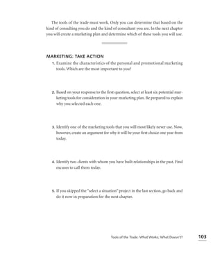 The tools of the trade must work. Only you can determine that based on the
kind of consulting you do and the kind of consultant you are. In the next chapter
you will create a marketing plan and determine which of these tools you will use.




MARKETING: TAKE ACTION
 1. Examine the characteristics of the personal and promotional marketing
    tools. Which are the most important to you?




   2.   Based on your response to the ﬁrst question, select at least six potential mar-
        keting tools for consideration in your marketing plan. Be prepared to explain
        why you selected each one.




   3.   Identify one of the marketing tools that you will most likely never use. Now,
        however, create an argument for why it will be your ﬁrst choice one year from
        today.




   4.   Identify two clients with whom you have built relationships in the past. Find
        excuses to call them today.




   5.   If you skipped the “select a situation” project in the last section, go back and
        do it now in preparation for the next chapter.




                                          Tools of the Trade: What Works; What Doesn’t?    103
 