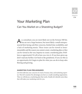 L
                                                                                       chapter
                                                                                         SIX


Your Marketing Plan
Can You Market on a Shoestring Budget?




A    s a consultant, you are most likely not on the Fortune 500 list.
     You are not a large business, but most likely a small entrepre-
neurial ﬁrm facing cash ﬂow concerns, limited time availability, and
a lack of marketing moxie. These issues can be viewed as insur-
mountable and the reason you cannot create a marketing plan or they
can be viewed as the very impetus to create a marketing plan. Prob-
lem or opportunity? It’s all in how you view it. If you have given up,
don’t read any further. Get back to the grindstone. If you see this as
an opportunity, let’s begin to plan for what you can do to keep sales
ﬂowing and growing.



MARKETING PLAN PRELIMINARIES
Let’s ﬁrst alleviate your concerns of a lack of money, time, and marketing expert-
ise. Then let’s examine the advantages you have as a small consulting organization.
Then we will discuss a marketing plan that works. Finally, let’s identify some ideas
that will make your marketing work for you.



                                                                                        105
 