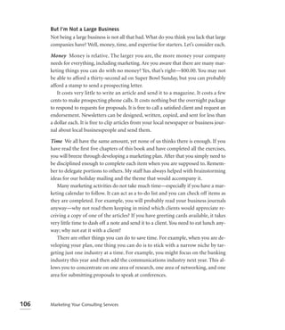 But I’m Not a Large Business
      Not being a large business is not all that bad. What do you think you lack that large
      companies have? Well, money, time, and expertise for starters. Let’s consider each.

      Money Money is relative. The larger you are, the more money your company
      needs for everything, including marketing. Are you aware that there are many mar-
      keting things you can do with no money? Yes, that’s right—$00.00. You may not
      be able to afford a thirty-second ad on Super Bowl Sunday, but you can probably
      afford a stamp to send a prospecting letter.
         It costs very little to write an article and send it to a magazine. It costs a few
      cents to make prospecting phone calls. It costs nothing but the overnight package
      to respond to requests for proposals. It is free to call a satisﬁed client and request an
      endorsement. Newsletters can be designed, written, copied, and sent for less than
      a dollar each. It is free to clip articles from your local newspaper or business jour-
      nal about local businesspeople and send them.

      Time We all have the same amount, yet none of us thinks there is enough. If you
      have read the ﬁrst ﬁve chapters of this book and have completed all the exercises,
      you will breeze through developing a marketing plan. After that you simply need to
      be disciplined enough to complete each item when you are supposed to. Remem-
      ber to delegate portions to others. My staff has always helped with brainstorming
      ideas for our holiday mailing and the theme that would accompany it.
         Many marketing activities do not take much time—especially if you have a mar-
      keting calendar to follow. It can act as a to-do list and you can check off items as
      they are completed. For example, you will probably read your business journals
      anyway—why not read them keeping in mind which clients would appreciate re-
      ceiving a copy of one of the articles? If you have greeting cards available, it takes
      very little time to dash off a note and send it to a client. You need to eat lunch any-
      way; why not eat it with a client?
         There are other things you can do to save time. For example, when you are de-
      veloping your plan, one thing you can do is to stick with a narrow niche by tar-
      geting just one industry at a time. For example, you might focus on the banking
      industry this year and then add the communications industry next year. This al-
      lows you to concentrate on one area of research, one area of networking, and one
      area for submitting proposals to speak at conferences.




106   Marketing Your Consulting Services
 