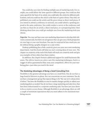 You could also save time by finding multiple uses of marketing tools. For ex-
ample, you could deliver the same speech to different groups. You could use that
same speech for the basis of an article, you could tailor the article for different pub-
lications, and you could use the article as the basis of a press release. Once they are
published, you could use the article and the press release as direct mail pieces. If
you intend to attend a conference to network, you could submit a speaking pro-
posal to the same conference. You could conduct a survey at the conference and
use that as a basis for an article, a direct mail piece, or a prospecting letter. Start
thinking about how you could get multiple uses from the marketing tools you
choose.

Expertise You may not have your own marketing department to develop slick tele-
vision commercials, but there are ad agencies that can give you a fresh perspective
on your logo or your new brochure. You may be surprised at how much you can
do without hiring a graphic designer or a copy writer.
   Desktop publishing plus a little creativity gives you your own mini marketing
department. And this book will help you start creating ideas of your own. The
chapter on creativity at the end of this book will teach you creativity tools and give
you examples of how others have been creative.
   In addition, this chapter features additional support for small businesses like
yours. The ebbvice inserts are select, sure-fire marketing techniques. Each is a
nugget of advice guaranteed to blow away your competition. ebbvice for your mar-
keting plan—just when you need it the most!


The Marketing Advantages of Being a Small Consulting Firm
Flexibility is the greatest advantage you have as a small firm. You do not have a
large board of directors to please. You can concentrate on your customers. You do
not have a management group that expects things to be “the way we’ve always done
it before.” You have the ﬂexibility to react to market changes quickly, to adjust your
marketing plans as needed. You do not have a large marketing and sales force that
have been indoctrinated in a corporate marketing style. You have just your desire
to be as creative as you choose. Although ﬂexibility is an advantage, there are still
a couple of minimum expectations that you must adhere to for maximum mar-
keting success.




                           Your Marketing Plan: Can You Market on a Shoestring Budget?     107
 
