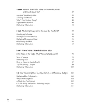 THREE      External Assessment: How Do Your Competitors
                 and Clients Stack Up?                                     37
      Assessing Your Competition                                           38
      Assessing Your Clients                                               42
      What’s That Position Thing?                                          44
      Explore Other Markets                                                49
      Marketing: Take Action                                               50


      FOUR    Marketing Image: What Message Do You Send?                   53
      Consistency Is Critical                                              53
      Messages You Send in Person                                          54
      Marketing Messages on Paper                                          56
      Other Image Builders                                                 66
      Marketing: Take Action                                               69


      PA R T T WO     Build a Potential Client Base
      FIVE   Tools of the Trade: What Works; What Doesn’t?                 73
      Word of Mouth                                                        73
      Marketing Tools                                                      74
      Need an Excuse to Stay in Touch?                                     97
      Tips for Sending a Keeper                                            99
      Marketing: Take Action                                              103


      SIX   Your Marketing Plan: Can You Market on a Shoestring Budget?   105
      Marketing Plan Preliminaries                                        105
      Why a Marketing Plan?                                               110
      A Marketing Plan Format                                             113
      Can You Really Market on a Shoestring Budget?                       134
      Marketing: Take Action                                              135




xii   Contents
 